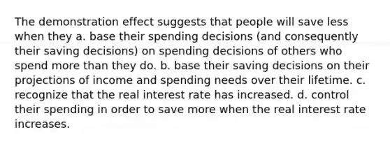 The demonstration effect suggests that people will save less when they a. base their spending decisions (and consequently their saving decisions) on spending decisions of others who spend more than they do. b. base their saving decisions on their projections of income and spending needs over their lifetime. c. recognize that the real interest rate has increased. d. control their spending in order to save more when the real interest rate increases.