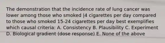 The demonstration that the incidence rate of lung cancer was lower among those who smoked |4 cigarettes per day compared to those who smoked 15-24 cigarettes per day best exemplifies which causal criteria: A. Consistency B. Plausibility C. Experiment D. Biological gradient (dose response) E. None of the above