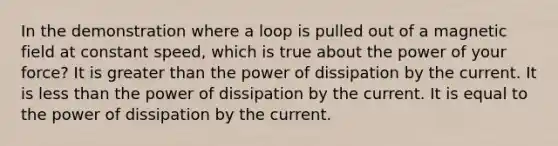 In the demonstration where a loop is pulled out of a magnetic field at constant speed, which is true about the power of your force? It is greater than the power of dissipation by the current. It is less than the power of dissipation by the current. It is equal to the power of dissipation by the current.