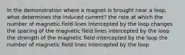 In the demonstration where a magnet is brought near a loop, what determines the induced current? the rate at which the number of magnetic field lines intercepted by the loop changes the spacing of the magnetic field lines intercepted by the loop the strength of the magnetic field intercepted by the loop the number of magnetic field lines intercepted by the loop