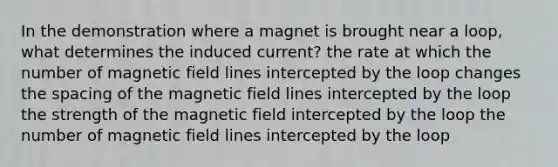 In the demonstration where a magnet is brought near a loop, what determines the induced current? the rate at which the number of magnetic field lines intercepted by the loop changes the spacing of the magnetic field lines intercepted by the loop the strength of the magnetic field intercepted by the loop the number of magnetic field lines intercepted by the loop