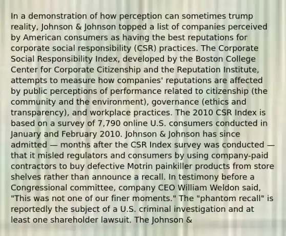 In a demonstration of how perception can sometimes trump reality, Johnson & Johnson topped a list of companies perceived by American consumers as having the best reputations for corporate social responsibility (CSR) practices. The Corporate Social Responsibility Index, developed by the Boston College Center for Corporate Citizenship and the Reputation Institute, attempts to measure how companies' reputations are affected by public perceptions of performance related to citizenship (the community and the environment), governance (ethics and transparency), and workplace practices. The 2010 CSR Index is based on a survey of 7,790 online U.S. consumers conducted in January and February 2010. Johnson & Johnson has since admitted — months after the CSR Index survey was conducted — that it misled regulators and consumers by using company-paid contractors to buy defective Motrin painkiller products from store shelves rather than announce a recall. In testimony before a Congressional committee, company CEO William Weldon said, "This was not one of our finer moments." The "phantom recall" is reportedly the subject of a U.S. criminal investigation and at least one shareholder lawsuit. The Johnson &