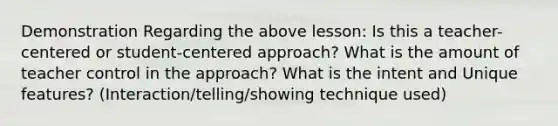 Demonstration Regarding the above lesson: Is this a teacher-centered or student-centered approach? What is the amount of teacher control in the approach? What is the intent and Unique features? (Interaction/telling/showing technique used)