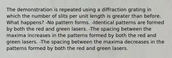 The demonstration is repeated using a diffraction grating in which the number of slits per unit length is greater than before. What happens? -No pattern forms. -Identical patterns are formed by both the red and green lasers. -The spacing between the maxima increases in the patterns formed by both the red and green lasers. -The spacing between the maxima decreases in the patterns formed by both the red and green lasers.