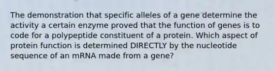 The demonstration that specific alleles of a gene determine the activity a certain enzyme proved that the function of genes is to code for a polypeptide constituent of a protein. Which aspect of protein function is determined DIRECTLY by the nucleotide sequence of an mRNA made from a gene?