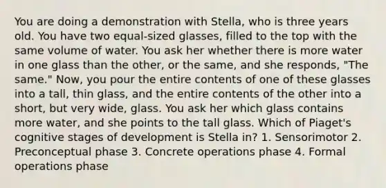 You are doing a demonstration with Stella, who is three years old. You have two equal-sized glasses, filled to the top with the same volume of water. You ask her whether there is more water in one glass than the other, or the same, and she responds, "The same." Now, you pour the entire contents of one of these glasses into a tall, thin glass, and the entire contents of the other into a short, but very wide, glass. You ask her which glass contains more water, and she points to the tall glass. Which of Piaget's cognitive stages of development is Stella in? 1. Sensorimotor 2. Preconceptual phase 3. Concrete operations phase 4. Formal operations phase