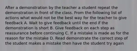 After a demonstration by the teacher a student repeat the demonstration in front of the class. From the following list of actions what would not be the best way for the teacher to give feedback A. Wait to give feedback until the end if the demonstration is short B. Give feedback on each step as reassurance before continuing C. If a mistake is made as for the reason for the mistake D. Read demonstrate the correct step of the student makes a mistake then have the student try again