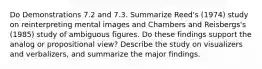 Do Demonstrations 7.2 and 7.3. Summarize Reed's (1974) study on reinterpreting mental images and Chambers and Reisbergs's (1985) study of ambiguous figures. Do these findings support the analog or propositional view? Describe the study on visualizers and verbalizers, and summarize the major findings.