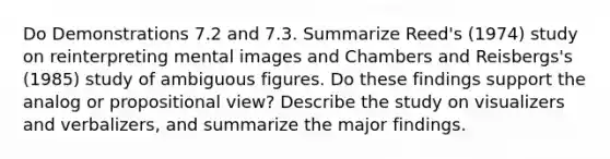 Do Demonstrations 7.2 and 7.3. Summarize Reed's (1974) study on reinterpreting mental images and Chambers and Reisbergs's (1985) study of ambiguous figures. Do these findings support the analog or propositional view? Describe the study on visualizers and verbalizers, and summarize the major findings.