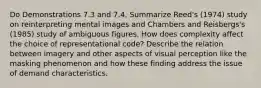 Do Demonstrations 7.3 and 7.4. Summarize Reed's (1974) study on reinterpreting mental images and Chambers and Reisbergs's (1985) study of ambiguous figures. How does complexity affect the choice of representational code? Describe the relation between imagery and other aspects of visual perception like the masking phenomenon and how these finding address the issue of demand characteristics.