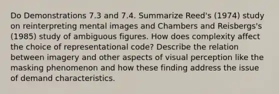 Do Demonstrations 7.3 and 7.4. Summarize Reed's (1974) study on reinterpreting mental images and Chambers and Reisbergs's (1985) study of ambiguous figures. How does complexity affect the choice of representational code? Describe the relation between imagery and other aspects of visual perception like the masking phenomenon and how these finding address the issue of demand characteristics.