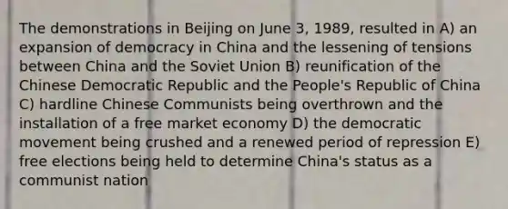 The demonstrations in Beijing on June 3, 1989, resulted in A) an expansion of democracy in China and the lessening of tensions between China and the Soviet Union B) reunification of the Chinese Democratic Republic and the People's Republic of China C) hardline Chinese Communists being overthrown and the installation of a free market economy D) the democratic movement being crushed and a renewed period of repression E) free elections being held to determine China's status as a communist nation