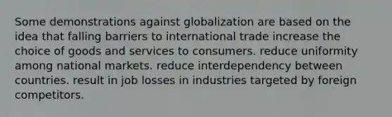 Some demonstrations against globalization are based on the idea that falling barriers to international trade increase the choice of goods and services to consumers. reduce uniformity among national markets. reduce interdependency between countries. result in job losses in industries targeted by foreign competitors.