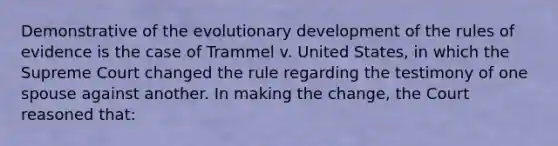 Demonstrative of the evolutionary development of the rules of evidence is the case of Trammel v. United States, in which the Supreme Court changed the rule regarding the testimony of one spouse against another. In making the change, the Court reasoned that: