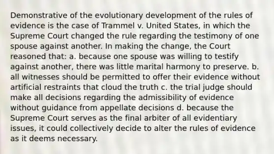 Demonstrative of the evolutionary development of the rules of evidence is the case of Trammel v. United States, in which the Supreme Court changed the rule regarding the testimony of one spouse against another. In making the change, the Court reasoned that: a. because one spouse was willing to testify against another, there was little marital harmony to preserve. b. all witnesses should be permitted to offer their evidence without artificial restraints that cloud the truth c. the trial judge should make all decisions regarding the admissibility of evidence without guidance from appellate decisions d. because the Supreme Court serves as the final arbiter of all evidentiary issues, it could collectively decide to alter the rules of evidence as it deems necessary.