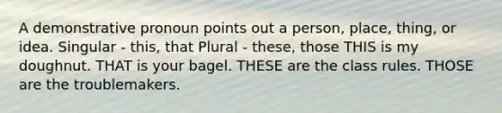 A demonstrative pronoun points out a person, place, thing, or idea. Singular - this, that Plural - these, those THIS is my doughnut. THAT is your bagel. THESE are the class rules. THOSE are the troublemakers.