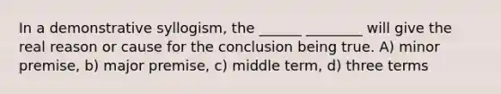 In a demonstrative syllogism, the ______ ________ will give the real reason or cause for the conclusion being true. A) minor premise, b) major premise, c) middle term, d) three terms