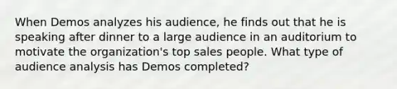 When Demos analyzes his audience, he finds out that he is speaking after dinner to a large audience in an auditorium to motivate the organization's top sales people. What type of audience analysis has Demos completed?