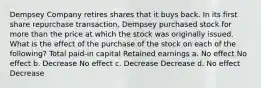 Dempsey Company retires shares that it buys back. In its first share repurchase transaction, Dempsey purchased stock for more than the price at which the stock was originally issued. What is the effect of the purchase of the stock on each of the following? Total paid-in capital Retained earnings a. No effect No effect b. Decrease No effect c. Decrease Decrease d. No effect Decrease