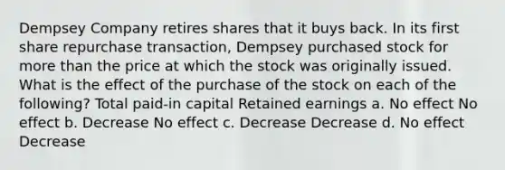 Dempsey Company retires shares that it buys back. In its first share repurchase transaction, Dempsey purchased stock for <a href='https://www.questionai.com/knowledge/keWHlEPx42-more-than' class='anchor-knowledge'>more than</a> the price at which the stock was originally issued. What is the effect of the purchase of the stock on each of the following? Total paid-in capital Retained earnings a. No effect No effect b. Decrease No effect c. Decrease Decrease d. No effect Decrease