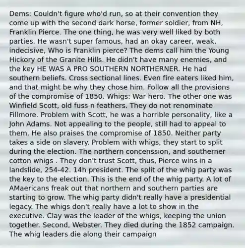 Dems: Couldn't figure who'd run, so at their convention they come up with the second dark horse, former soldier, from NH, Franklin Pierce. The one thing, he was very well liked by both parties. He wasn't super famous, had an okay career, weak, indecisive, Who is Franklin pierce? The dems call him the Young Hickory of the Granite Hills. He didn't have many enemies, and the key HE WAS A PRO SOUTHERN NORTHERNER. He had southern beliefs. Cross sectional lines. Even fire eaters liked him, and that might be why they chose him. Follow all the provisions of the compromise of 1850. Whigs: War hero. The other one was Winfield Scott, old fuss n feathers. They do not renominate Fillmore. Problem with Scott, he was a horrible personality, like a John Adams. Not appealing to the people, still had to appeal to them. He also praises the compromise of 1850. Neither party takes a side on slavery. Problem with whigs, they start to split during the election. The northern concenssion, and southerner cotton whigs . They don't trust Scott, thus, Pierce wins in a landslide, 254-42. 14h president. The split of the whig party was the key to the election. This is the end of the whig party. A lot of AMaericans freak out that northern and southern parties are starting to grow. The whig party didn't really have a presidential legacy. The whigs don't really have a lot to show in the executive. Clay was the leader of the whigs, keeping the union together. Second, Webster. They died during the 1852 campaign. The whig leaders die along their campaign