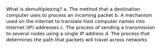 What is demultiplexing? a. The method that a destination computer uses to process an incoming packet b. A mechanism used on the Internet to translate host computer names into Internet (IP) addresses c. The process of sending a transmission to several nodes using a single IP address d. The process that determines the path that packets will travel across networks