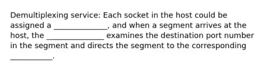 Demultiplexing service: Each socket in the host could be assigned a ______________, and when a segment arrives at the host, the _______________ examines the destination port number in the segment and directs the segment to the corresponding ___________.