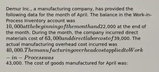 Demur Inc., a manufacturing company, has provided the following data for the month of April. The balance in the Work-in-Process Inventory account was 10,000 at the beginning of the month and22,000 at the end of the month. During the month, the company incurred direct materials cost of 63,000 and direct labor cost of39,000. The actual manufacturing overhead cost incurred was 40,000. The manufacturing overhead cost applied to Work-in-Process was43,000. The cost of goods manufactured for April was: