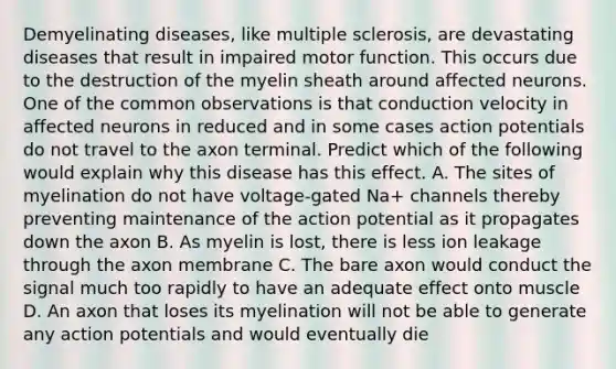 Demyelinating diseases, like multiple sclerosis, are devastating diseases that result in impaired motor function. This occurs due to the destruction of the myelin sheath around affected neurons. One of the common observations is that conduction velocity in affected neurons in reduced and in some cases action potentials do not travel to the axon terminal. Predict which of the following would explain why this disease has this effect. A. The sites of myelination do not have voltage-gated Na+ channels thereby preventing maintenance of the action potential as it propagates down the axon B. As myelin is lost, there is less ion leakage through the axon membrane C. The bare axon would conduct the signal much too rapidly to have an adequate effect onto muscle D. An axon that loses its myelination will not be able to generate any action potentials and would eventually die