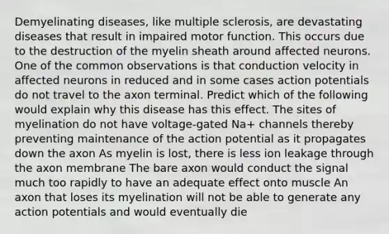 Demyelinating diseases, like multiple sclerosis, are devastating diseases that result in impaired motor function. This occurs due to the destruction of the myelin sheath around affected neurons. One of the common observations is that conduction velocity in affected neurons in reduced and in some cases action potentials do not travel to the axon terminal. Predict which of the following would explain why this disease has this effect. The sites of myelination do not have voltage-gated Na+ channels thereby preventing maintenance of the action potential as it propagates down the axon As myelin is lost, there is less ion leakage through the axon membrane The bare axon would conduct the signal much too rapidly to have an adequate effect onto muscle An axon that loses its myelination will not be able to generate any action potentials and would eventually die