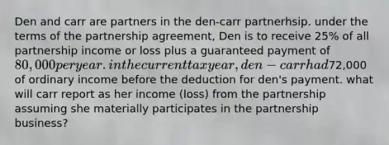 Den and carr are partners in the den-carr partnerhsip. under the terms of the partnership agreement, Den is to receive 25% of all partnership income or loss plus a guaranteed payment of 80,000 per year. in the current tax year, den-carr had72,000 of ordinary income before the deduction for den's payment. what will carr report as her income (loss) from the partnership assuming she materially participates in the partnership business?