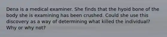 Dena is a medical examiner. She finds that the hyoid bone of the body she is examining has been crushed. Could she use this discovery as a way of determining what killed the individual? Why or why not?