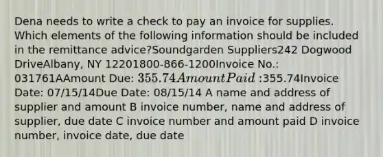 Dena needs to write a check to pay an invoice for supplies. Which elements of the following information should be included in the remittance advice?Soundgarden Suppliers242 Dogwood DriveAlbany, NY 12201800-866-1200Invoice No.: 031761AAmount Due: 355.74Amount Paid:355.74Invoice Date: 07/15/14Due Date: 08/15/14 A name and address of supplier and amount B invoice number, name and address of supplier, due date C invoice number and amount paid D invoice number, invoice date, due date