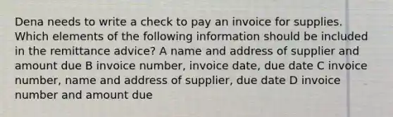 Dena needs to write a check to pay an invoice for supplies. Which elements of the following information should be included in the remittance advice? A name and address of supplier and amount due B invoice number, invoice date, due date C invoice number, name and address of supplier, due date D invoice number and amount due