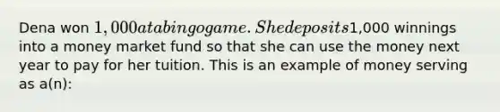 Dena won 1,000 at a bingo game. She deposits1,000 winnings into a money market fund so that she can use the money next year to pay for her tuition. This is an example of money serving as a(n):