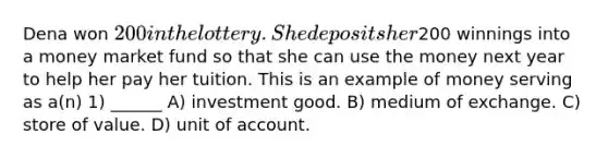 Dena won 200 in the lottery. She deposits her200 winnings into a money market fund so that she can use the money next year to help her pay her tuition. This is an example of money serving as a(n) 1) ______ A) investment good. B) medium of exchange. C) store of value. D) unit of account.