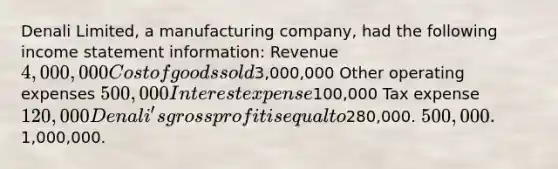 Denali Limited, a manufacturing company, had the following income statement information: Revenue 4,000,000 Cost of goods sold3,000,000 Other operating expenses 500,000 Interest expense100,000 Tax expense 120,000 Denali's gross profit is equal to280,000. 500,000.1,000,000.