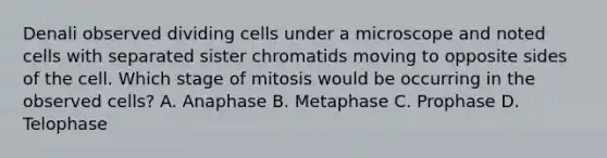 Denali observed dividing cells under a microscope and noted cells with separated sister chromatids moving to opposite sides of the cell. Which stage of mitosis would be occurring in the observed cells? A. Anaphase B. Metaphase C. Prophase D. Telophase