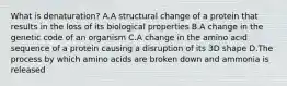 What is denaturation? A.A structural change of a protein that results in the loss of its biological properties B.A change in the genetic code of an organism C.A change in the amino acid sequence of a protein causing a disruption of its 3D shape D.The process by which amino acids are broken down and ammonia is released