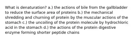 What is denaturation? a.) the actions of bile from the gallbladder to reduce the surface area of proteins b.) the mechanical shredding and churning of protein by the muscular actions of the stomach c.) the uncoiling of the protein molecule by hydrochloric acid in the stomach d.) the actions of the protein digestive enzyme forming shorter peptide chains