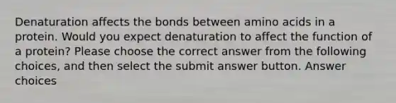 Denaturation affects the bonds between <a href='https://www.questionai.com/knowledge/k9gb720LCl-amino-acids' class='anchor-knowledge'>amino acids</a> in a protein. Would you expect denaturation to affect the function of a protein? Please choose the correct answer from the following choices, and then select the submit answer button. Answer choices