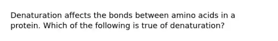 Denaturation affects the bonds between <a href='https://www.questionai.com/knowledge/k9gb720LCl-amino-acids' class='anchor-knowledge'>amino acids</a> in a protein. Which of the following is true of denaturation?