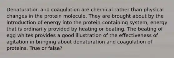 Denaturation and coagulation are chemical rather than physical changes in the protein molecule. They are brought about by the introduction of energy into the protein-containing system, energy that is ordinarily provided by heating or beating. The beating of egg whites provides a good illustration of the effectiveness of agitation in bringing about denaturation and coagulation of proteins. True or false?