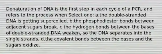 Denaturation of DNA is the first step in each cycle of a PCR, and refers to the process when Select one: a.the double-stranded DNA is getting supercoiled. b.the phosphodiester bonds between adjacent sugars break. c.the hydrogen bonds between the bases of double-stranded DNA weaken, so the DNA separates into the single strands. d.the covalent bonds between the bases and the sugars oxidize.