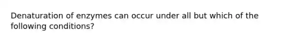 Denaturation of enzymes can occur under all but which of the following conditions?