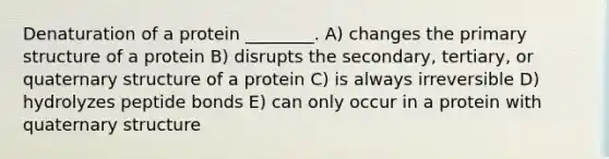 Denaturation of a protein ________. A) changes the <a href='https://www.questionai.com/knowledge/knHR7ecP3u-primary-structure' class='anchor-knowledge'>primary structure</a> of a protein B) disrupts the secondary, tertiary, or quaternary structure of a protein C) is always irreversible D) hydrolyzes peptide bonds E) can only occur in a protein with quaternary structure