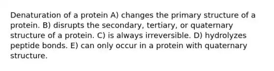 Denaturation of a protein A) changes the <a href='https://www.questionai.com/knowledge/knHR7ecP3u-primary-structure' class='anchor-knowledge'>primary structure</a> of a protein. B) disrupts the secondary, tertiary, or quaternary structure of a protein. C) is always irreversible. D) hydrolyzes peptide bonds. E) can only occur in a protein with quaternary structure.