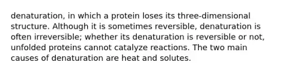 denaturation, in which a protein loses its three-dimensional structure. Although it is sometimes reversible, denaturation is often irreversible; whether its denaturation is reversible or not, unfolded proteins cannot catalyze reactions. The two main causes of denaturation are heat and solutes.