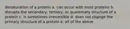 denaturation of a protein a. can occur with most proteins b. disrupts the secondary, tertiary, or quaternary structure of a protein c. is sometimes irreversible d. does not change the primary structure of a protein e. all of the above