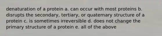 denaturation of a protein a. can occur with most proteins b. disrupts the secondary, tertiary, or quaternary structure of a protein c. is sometimes irreversible d. does not change the primary structure of a protein e. all of the above